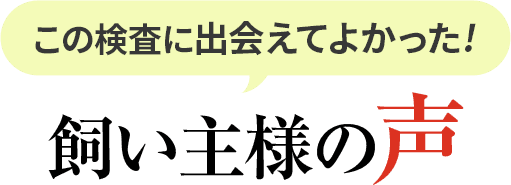 この検査に出会えてよかった！飼い主様の声